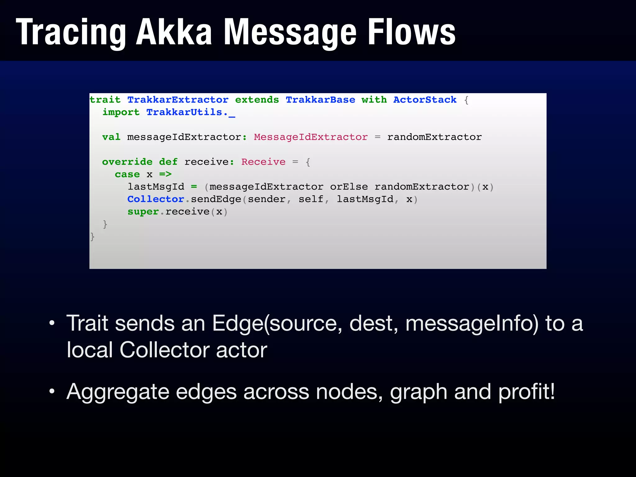 Tracing Akka Message Flows
• Trait sends an Edge(source, dest, messageInfo) to a
local Collector actor

• Aggregate edges across nodes, graph and proﬁt!
trait TrakkarExtractor extends TrakkarBase with ActorStack {!
import TrakkarUtils._!
!
val messageIdExtractor: MessageIdExtractor = randomExtractor!
!
override def receive: Receive = {!
case x =>!
lastMsgId = (messageIdExtractor orElse randomExtractor)(x)!
Collector.sendEdge(sender, self, lastMsgId, x)!
super.receive(x)!
}!
}!
 