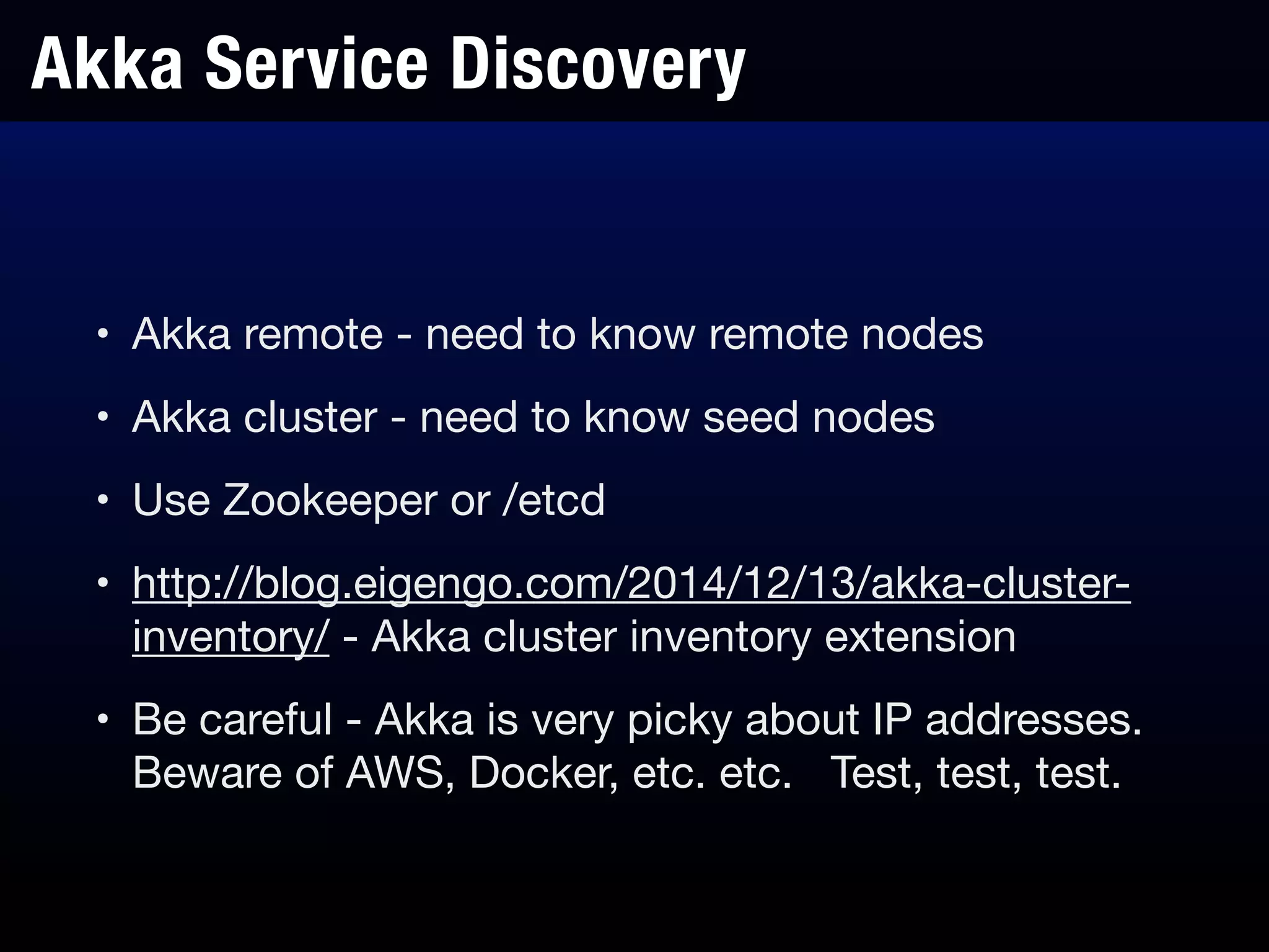 Akka Service Discovery
• Akka remote - need to know remote nodes

• Akka cluster - need to know seed nodes

• Use Zookeeper or /etcd

• http://blog.eigengo.com/2014/12/13/akka-cluster-
inventory/ - Akka cluster inventory extension

• Be careful - Akka is very picky about IP addresses.
Beware of AWS, Docker, etc. etc. Test, test, test.
 