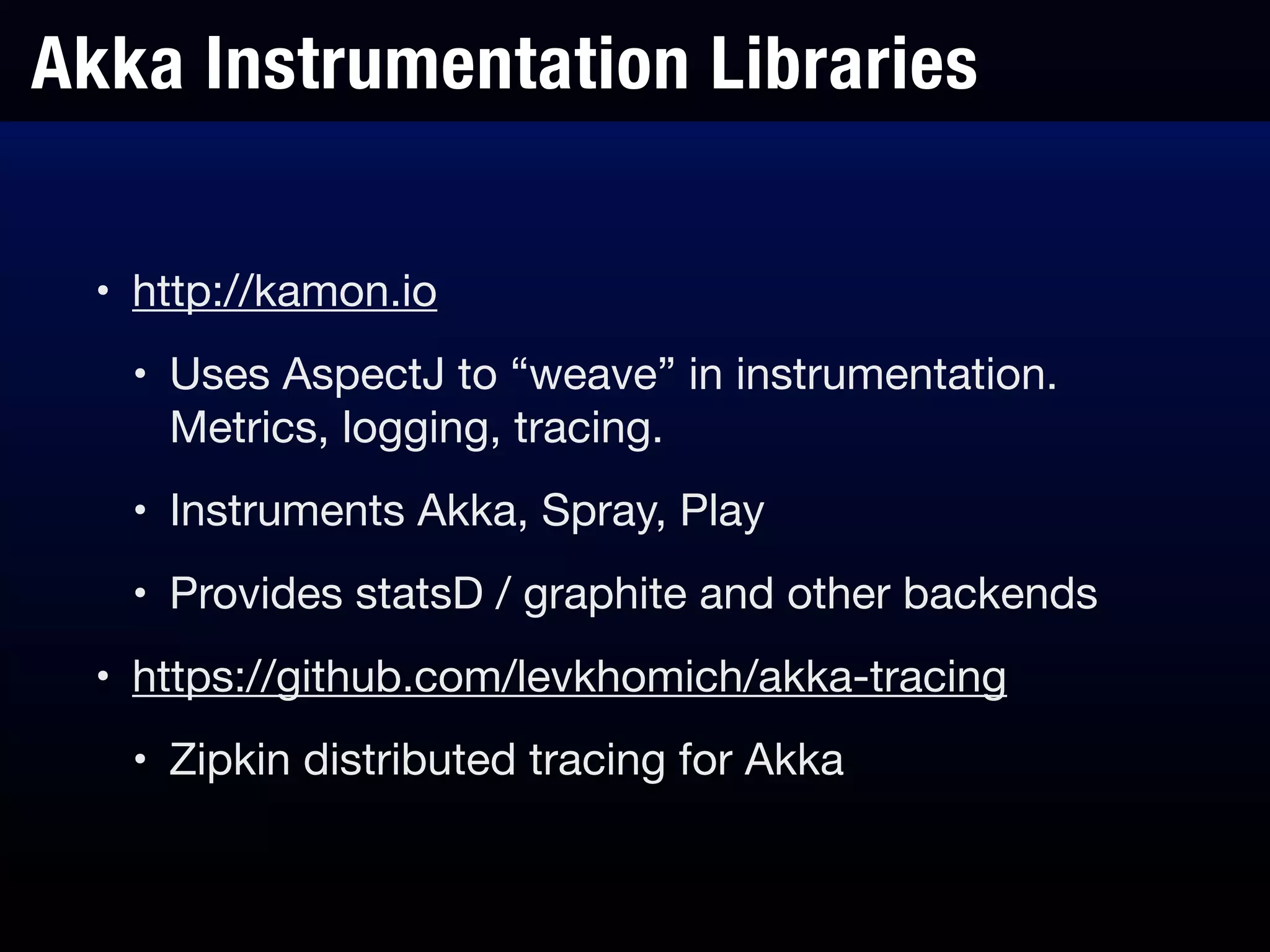 Akka Instrumentation Libraries
• http://kamon.io

• Uses AspectJ to “weave” in instrumentation.
Metrics, logging, tracing.

• Instruments Akka, Spray, Play

• Provides statsD / graphite and other backends

• https://github.com/levkhomich/akka-tracing

• Zipkin distributed tracing for Akka
 