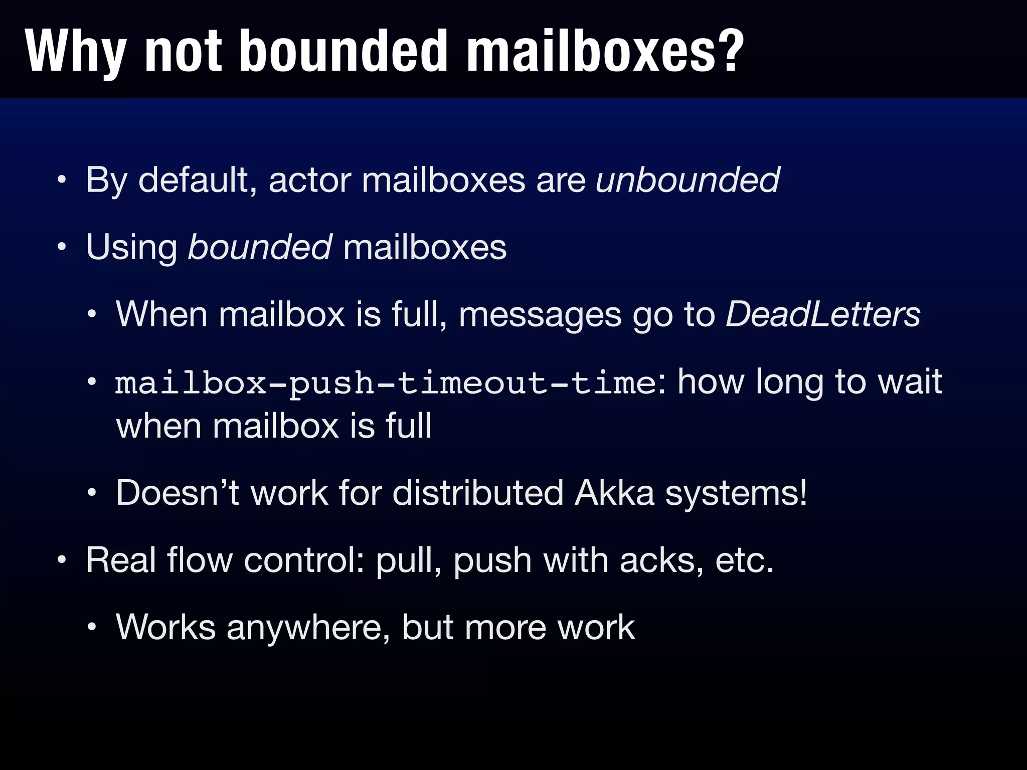 Why not bounded mailboxes?
• By default, actor mailboxes are unbounded

• Using bounded mailboxes

• When mailbox is full, messages go to DeadLetters
• mailbox-push-timeout-time: how long to wait
when mailbox is full

• Doesn’t work for distributed Akka systems!

• Real ﬂow control: pull, push with acks, etc.

• Works anywhere, but more work
 