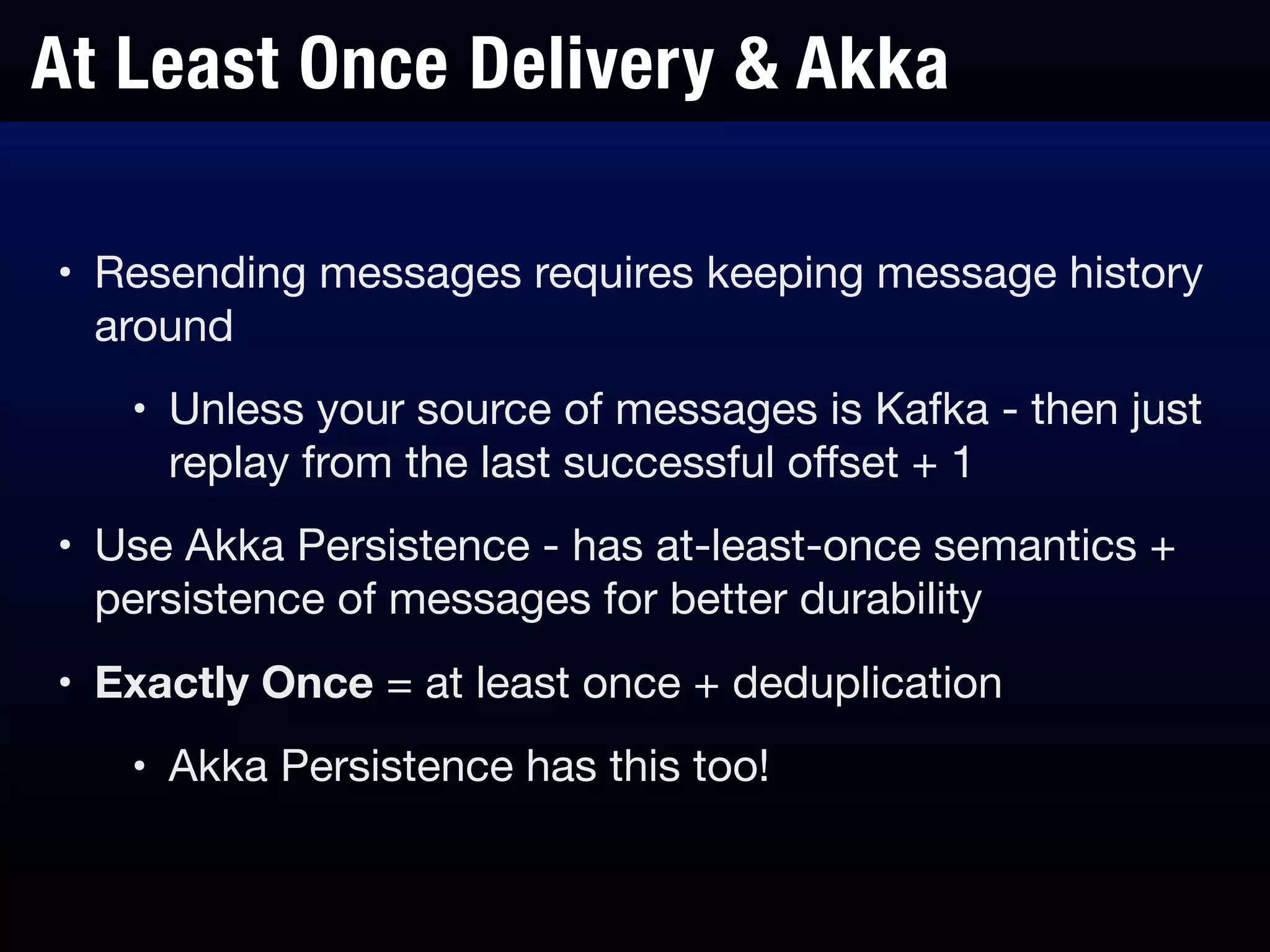 At Least Once Delivery & Akka
• Resending messages requires keeping message history
around

• Unless your source of messages is Kafka - then just
replay from the last successful oﬀset + 1

• Use Akka Persistence - has at-least-once semantics +
persistence of messages for better durability

• Exactly Once = at least once + deduplication

• Akka Persistence has this too!
 