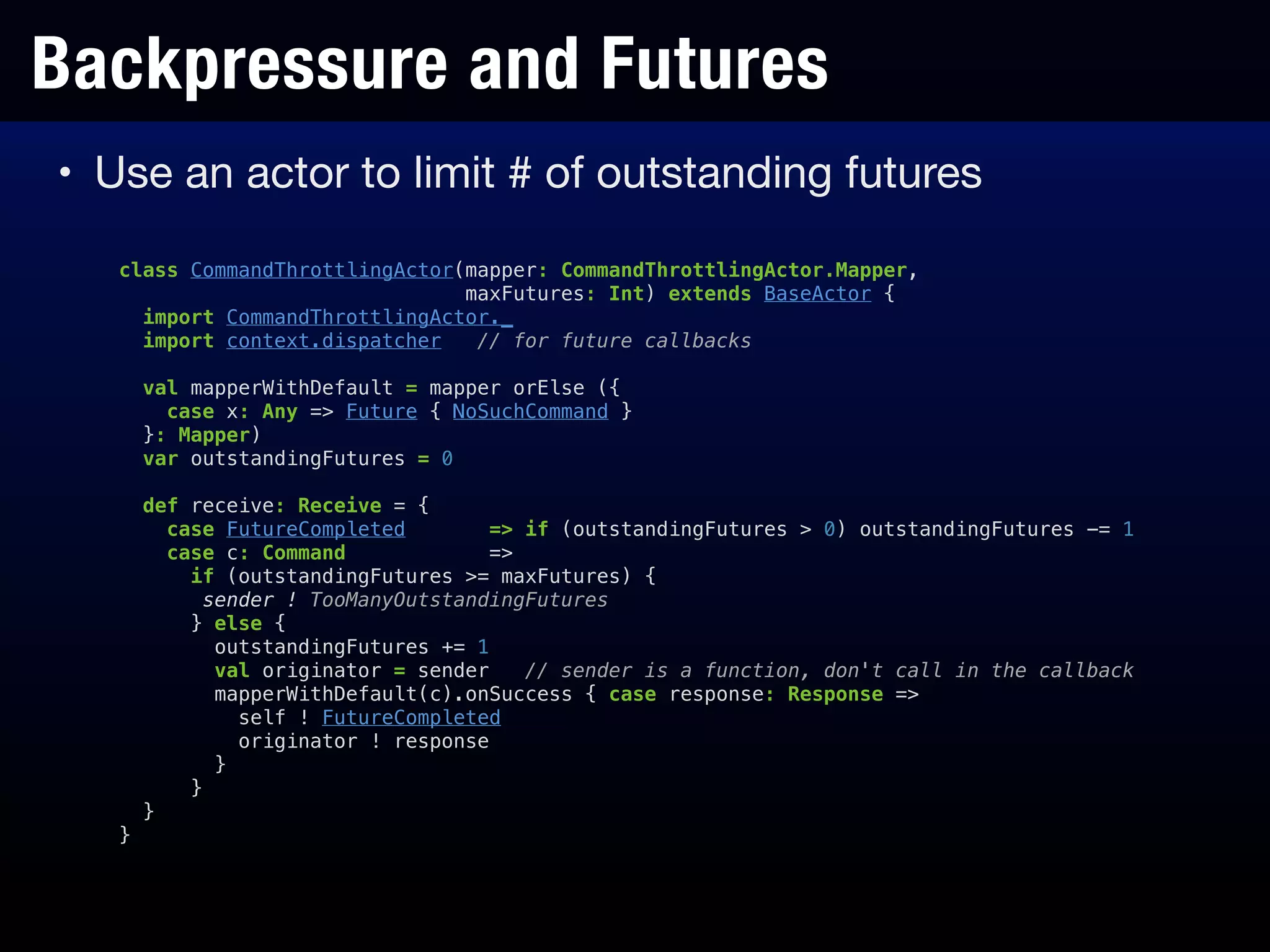 Backpressure and Futures
• Use an actor to limit # of outstanding futures
class CommandThrottlingActor(mapper: CommandThrottlingActor.Mapper,
maxFutures: Int) extends BaseActor {
import CommandThrottlingActor._
import context.dispatcher // for future callbacks
!
val mapperWithDefault = mapper orElse ({
case x: Any => Future { NoSuchCommand }
}: Mapper)
var outstandingFutures = 0
!
def receive: Receive = {
case FutureCompleted => if (outstandingFutures > 0) outstandingFutures -= 1
case c: Command =>
if (outstandingFutures >= maxFutures) {
sender ! TooManyOutstandingFutures
} else {
outstandingFutures += 1
val originator = sender // sender is a function, don't call in the callback
mapperWithDefault(c).onSuccess { case response: Response =>
self ! FutureCompleted
originator ! response
}
}
}
}
 