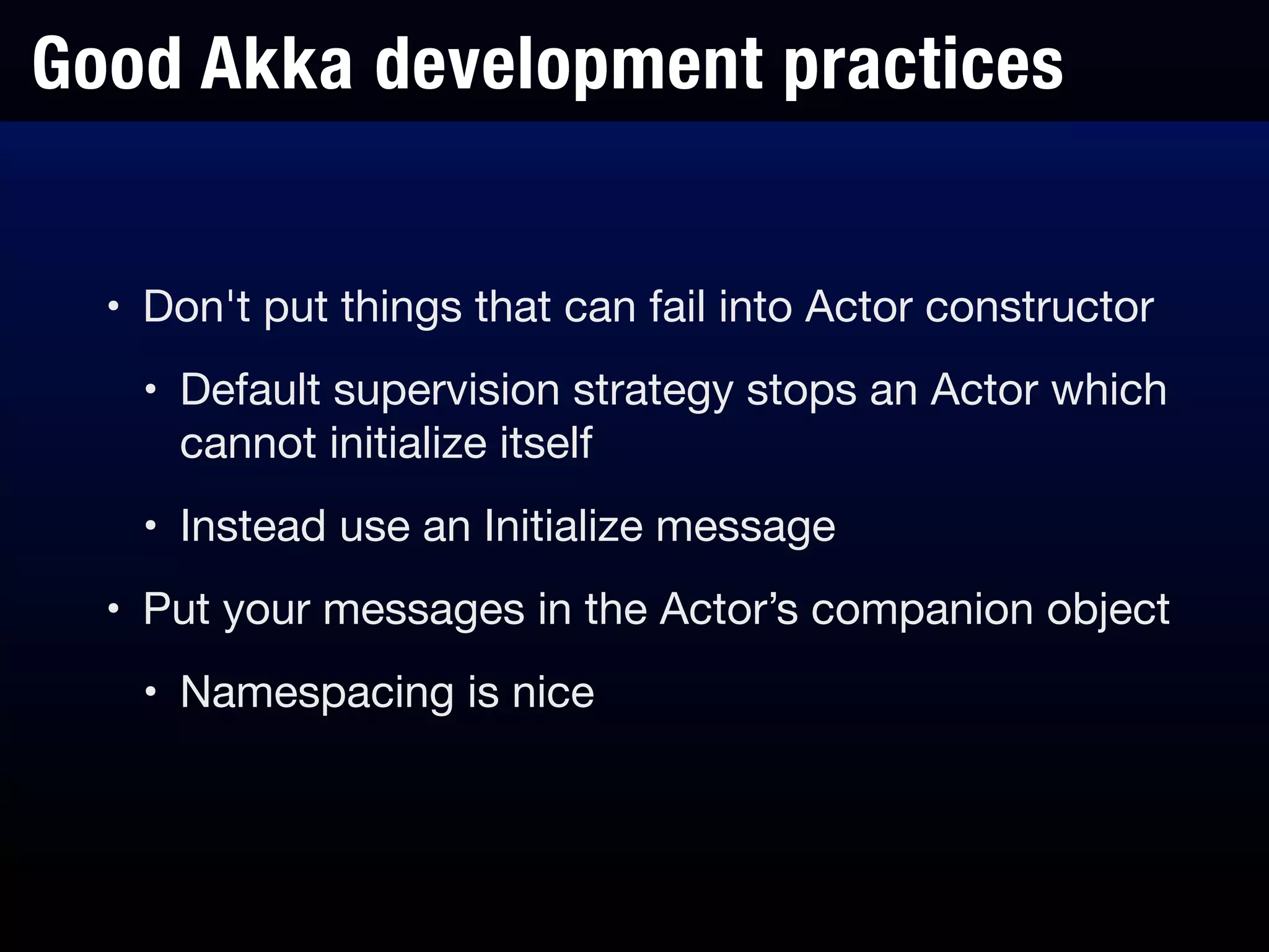Good Akka development practices
• Don't put things that can fail into Actor constructor

• Default supervision strategy stops an Actor which
cannot initialize itself

• Instead use an Initialize message

• Put your messages in the Actor’s companion object

• Namespacing is nice
 