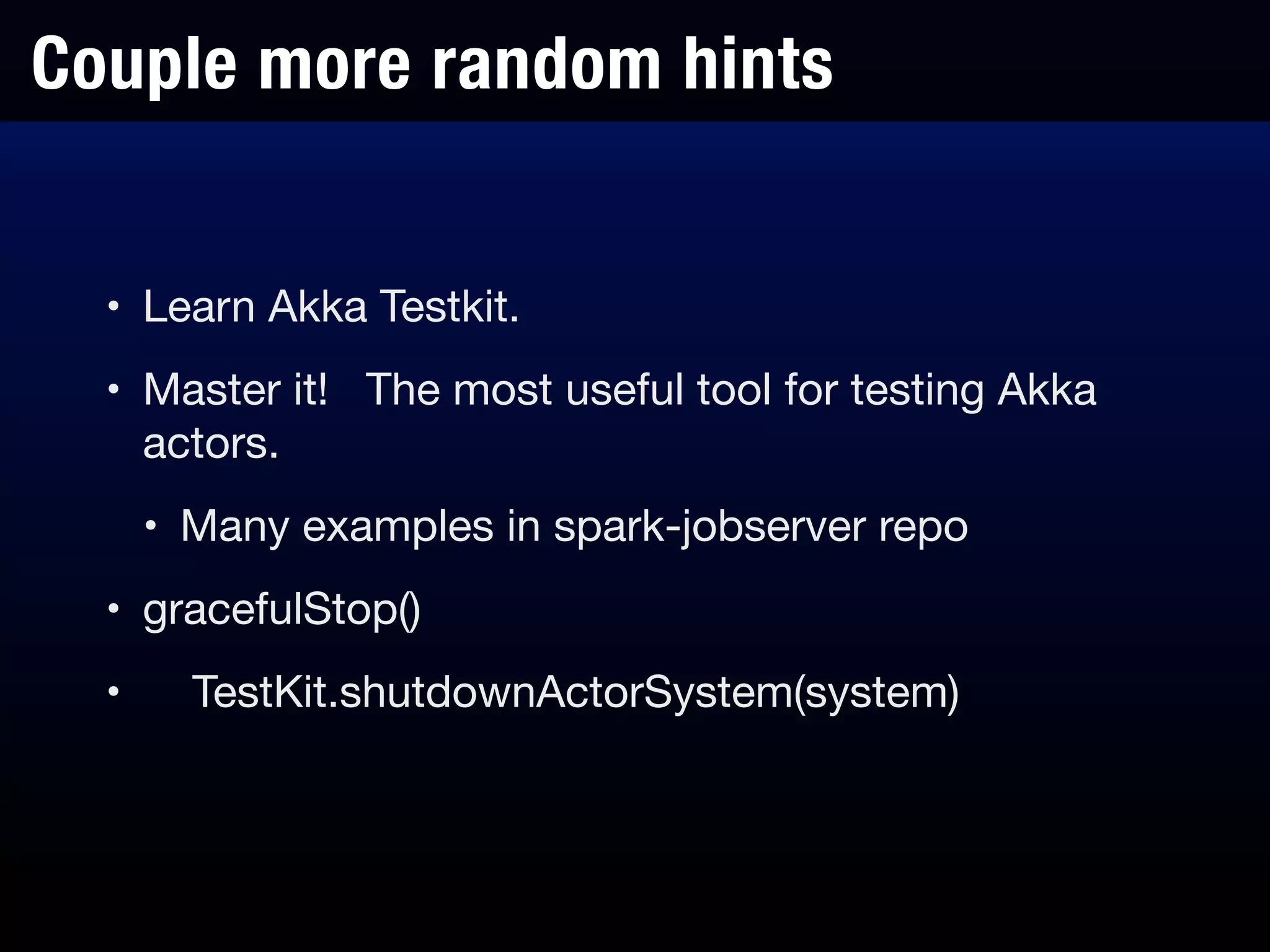Couple more random hints
• Learn Akka Testkit.

• Master it! The most useful tool for testing Akka
actors.

• Many examples in spark-jobserver repo

• gracefulStop()

• TestKit.shutdownActorSystem(system)
 
