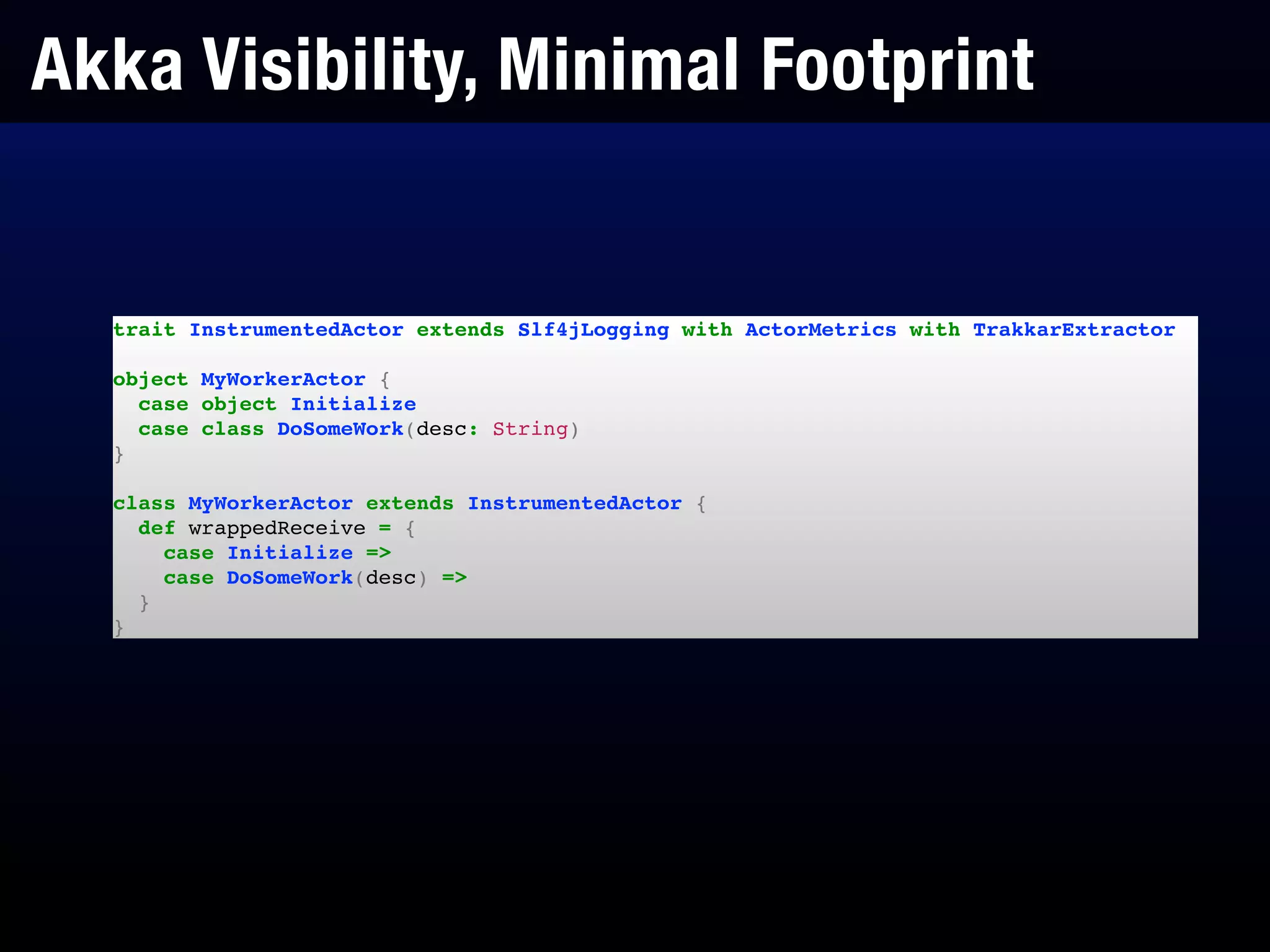 Akka Visibility, Minimal Footprint
trait InstrumentedActor extends Slf4jLogging with ActorMetrics with TrakkarExtractor!
!
object MyWorkerActor {!
case object Initialize!
case class DoSomeWork(desc: String)!
}!
!
class MyWorkerActor extends InstrumentedActor {!
def wrappedReceive = {!
case Initialize =>!
case DoSomeWork(desc) =>!
}!
}
 