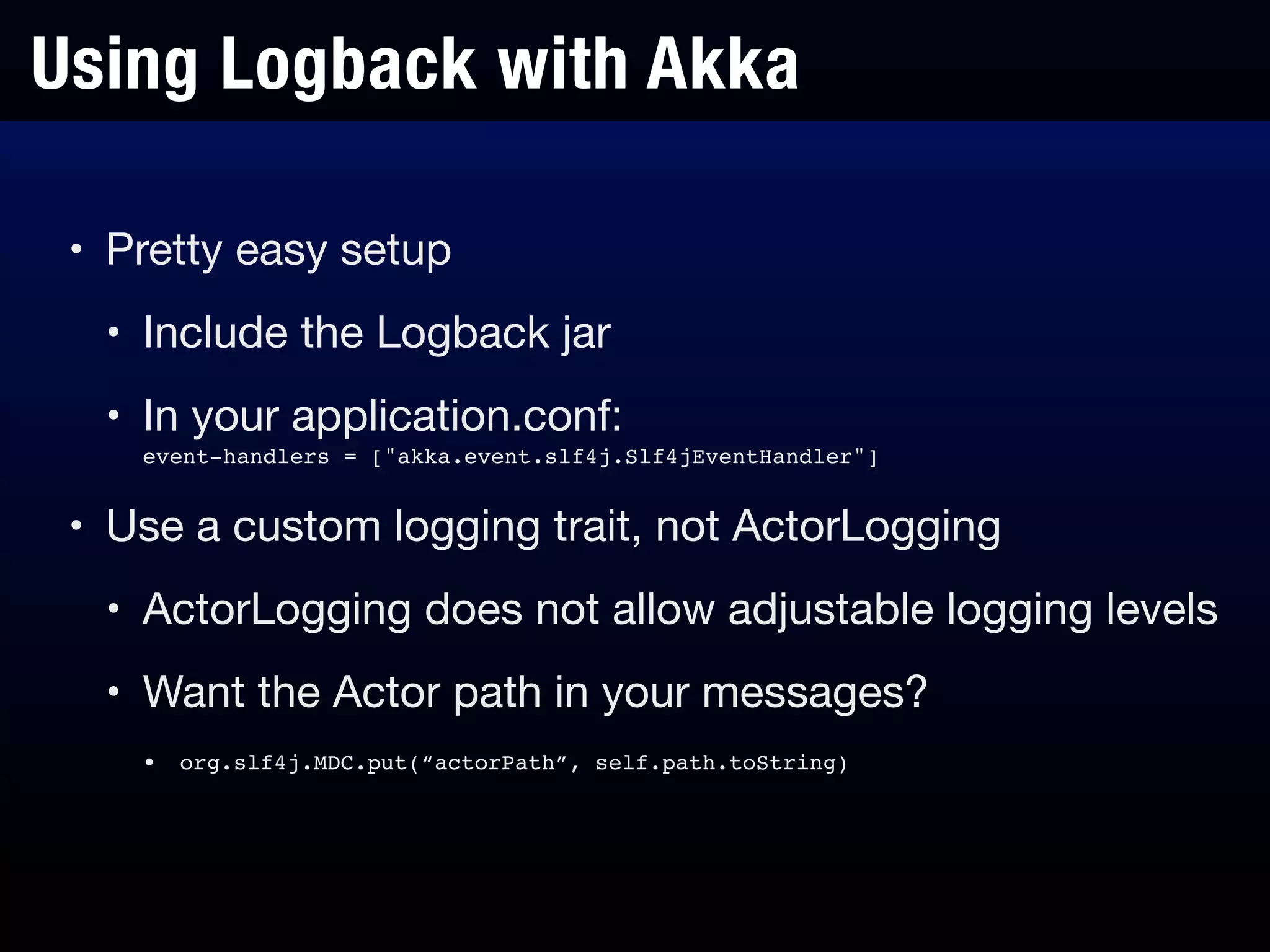 Using Logback with Akka
• Pretty easy setup

• Include the Logback jar

• In your application.conf: 
event-handlers = ["akka.event.slf4j.Slf4jEventHandler"]

• Use a custom logging trait, not ActorLogging

• ActorLogging does not allow adjustable logging levels

• Want the Actor path in your messages?

• org.slf4j.MDC.put(“actorPath”, self.path.toString)
 