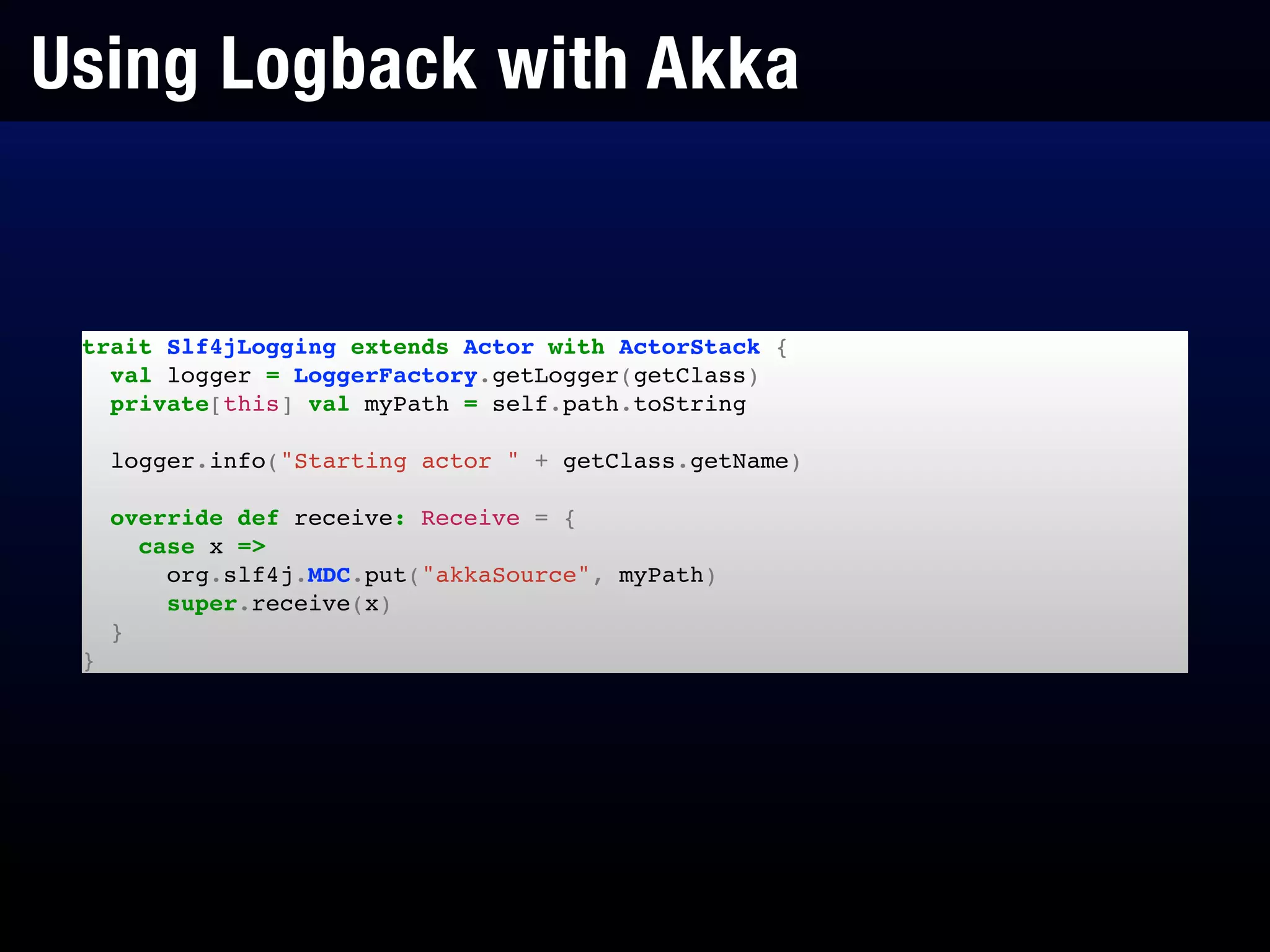 Using Logback with Akka
trait Slf4jLogging extends Actor with ActorStack {!
val logger = LoggerFactory.getLogger(getClass)!
private[this] val myPath = self.path.toString!
!
logger.info("Starting actor " + getClass.getName)!
!
override def receive: Receive = {!
case x =>!
org.slf4j.MDC.put("akkaSource", myPath)!
super.receive(x)!
}!
}
 