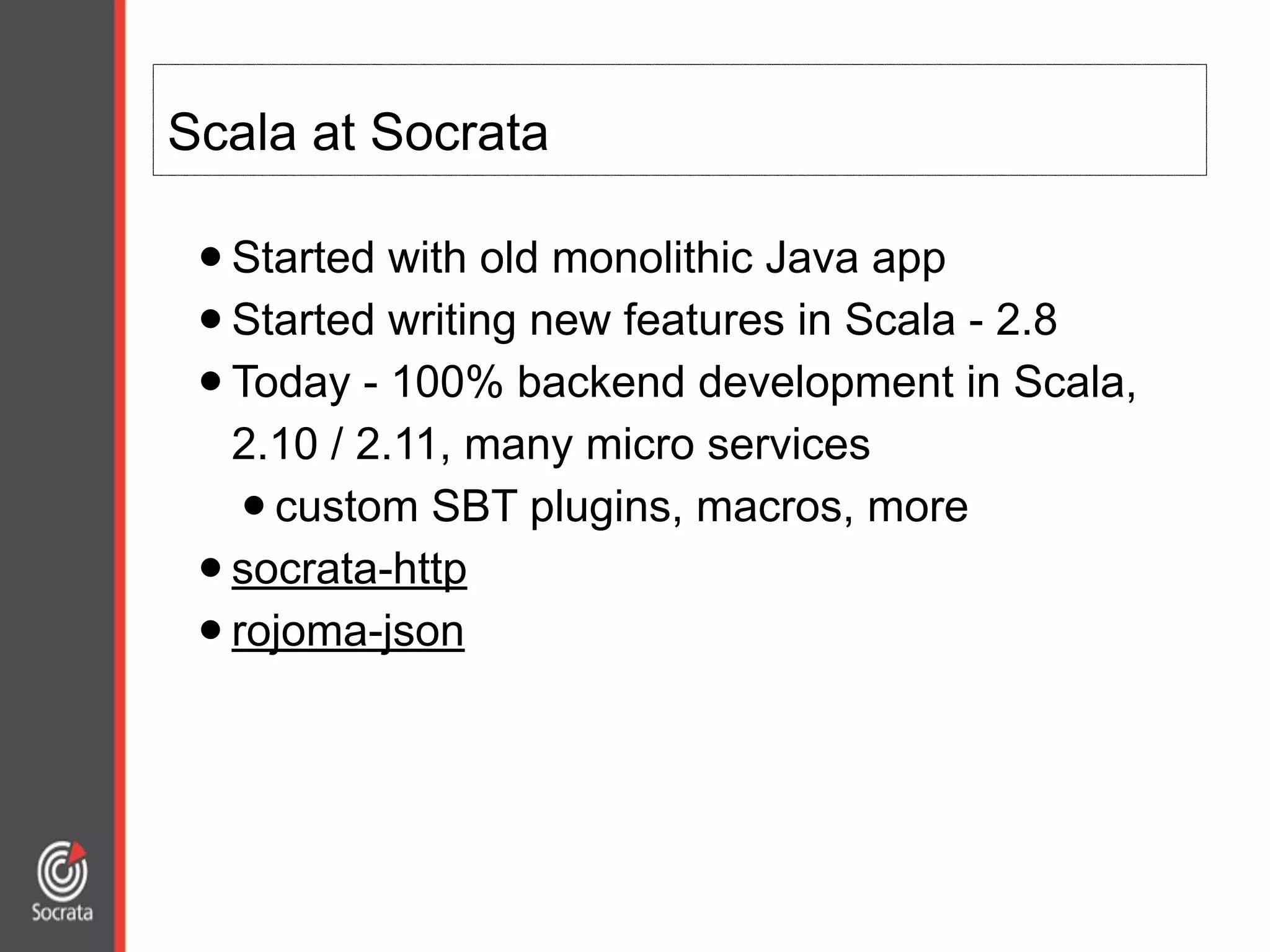 Scala at Socrata
•Started with old monolithic Java app
•Started writing new features in Scala - 2.8
•Today - 100% backend development in Scala,
2.10 / 2.11, many micro services
•custom SBT plugins, macros, more
•socrata-http
•rojoma-json
 