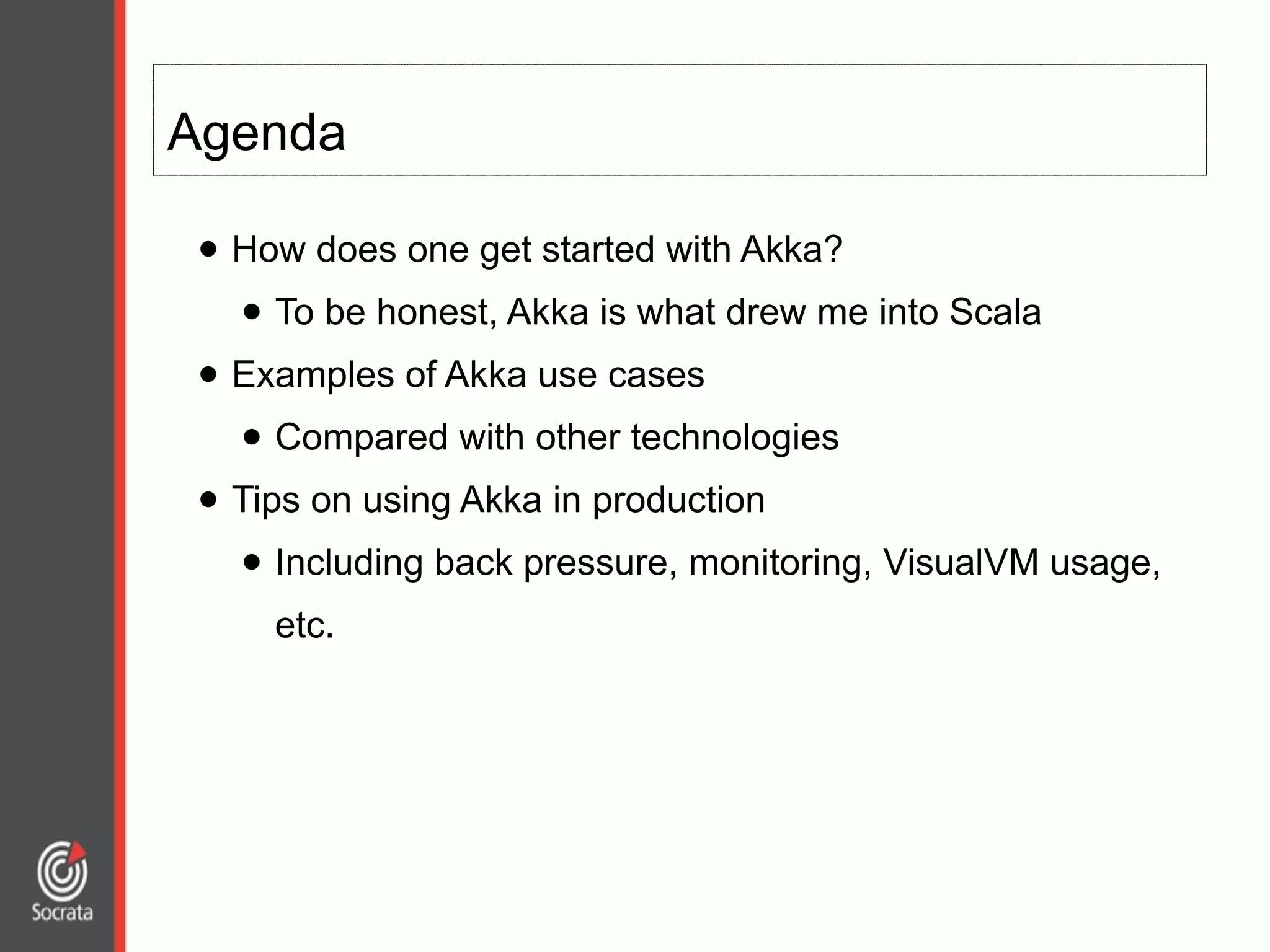 Agenda
• How does one get started with Akka?
• To be honest, Akka is what drew me into Scala
• Examples of Akka use cases
• Compared with other technologies
• Tips on using Akka in production
• Including back pressure, monitoring, VisualVM usage,
etc.
 