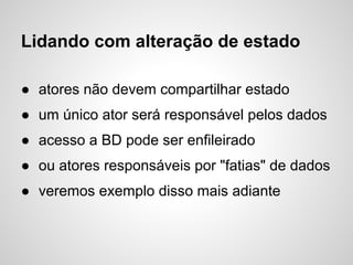 Lidando com alteração de estado

● atores não devem compartilhar estado
● um único ator será responsável pelos dados
● acesso a BD pode ser enfileirado
● ou atores responsáveis por "fatias" de dados
● veremos exemplo disso mais adiante
 