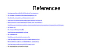 References
• http://chumper.github.io/2016/01/06/Akka-Game-From-Scratch.html
• http://doc.akka.io/docs/akka/current/scala/cluster-sharding.html
• http://doc.akka.io/docs/akka/current/scala/persistence.html
• https://github.com/JakubDziworski/Akka-Streams-Websocket-Game-Server
• https://speakerdeck.com/miciek/building-multiplayer-game-using-streams-v2
• https://github.com/miciek/snake-multiplayer-akka-streams/blob/master/src/main/scala/com/michalplachta/snake/Main.scala
• http://leveldb.org/
• http://nodejsconfit.levelgraph.io/#17
• https://github.com/boldradius/akka-exchange
• http://rxmarbles.com/
• https://github.com/dnvriend/akka-persistence-fsm
• https://sachabarbs.wordpress.com/2016/08/16/akka-persistent-actors/
• https://sachabarbs.wordpress.com/2016/09/06/akka-state-machines/
• https://sachabarbs.wordpress.com/2016/09/14/akka-testkit/
• http://tambola.kunals.com/content/nicknames
 