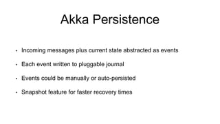 Akka Persistence
• Incoming messages plus current state abstracted as events
• Each event written to pluggable journal
• Events could be manually or auto-persisted
• Snapshot feature for faster recovery times
 
