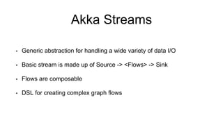 Akka Streams
• Generic abstraction for handling a wide variety of data I/O
• Basic stream is made up of Source -> <Flows> -> Sink
• Flows are composable
• DSL for creating complex graph flows
 