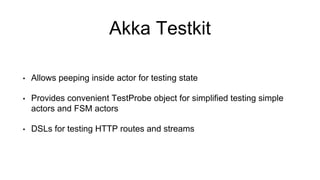 Akka Testkit
• Allows peeping inside actor for testing state
• Provides convenient TestProbe object for simplified testing simple
actors and FSM actors
• DSLs for testing HTTP routes and streams
 