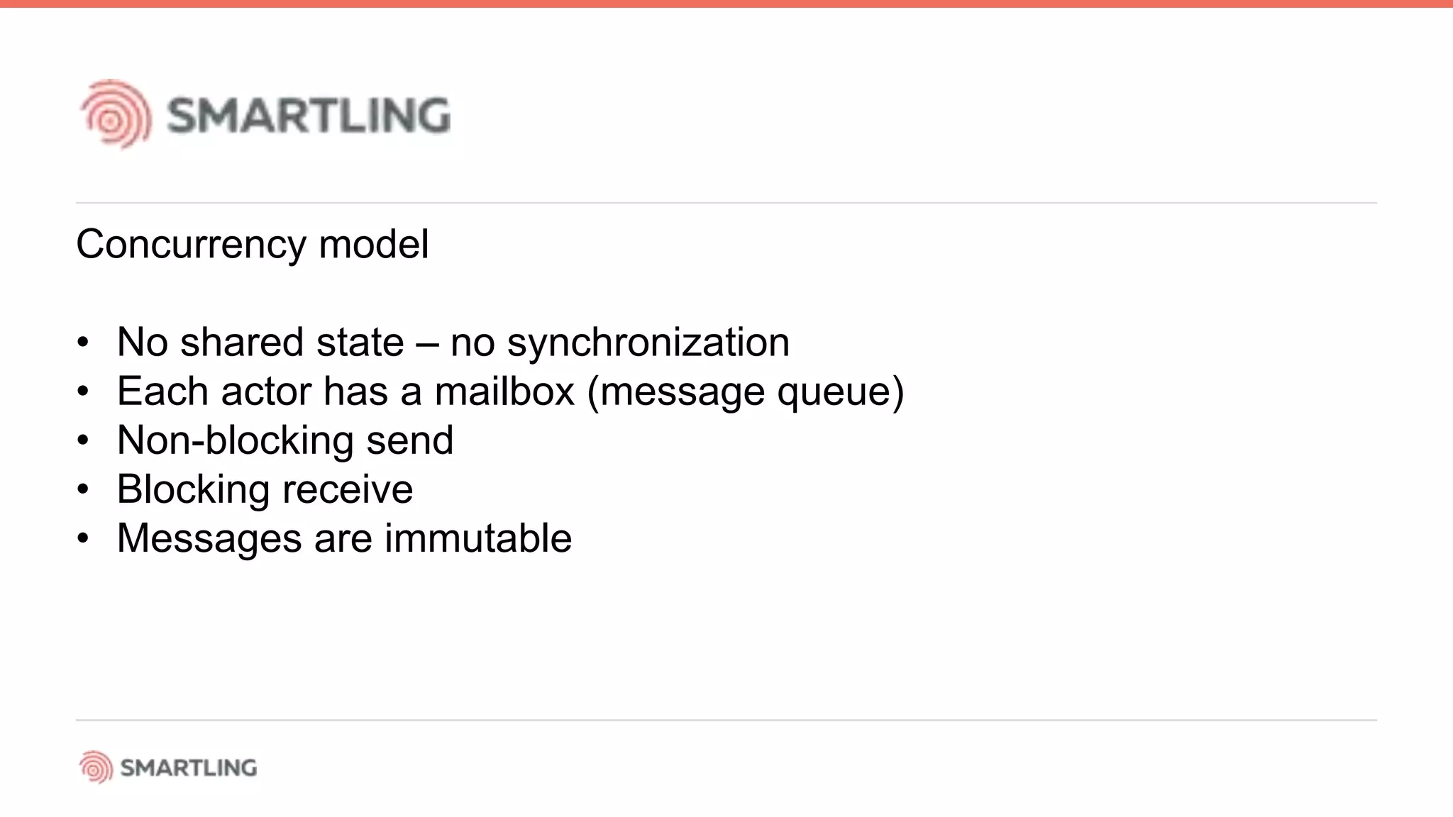 Concurrency model
• No shared state – no synchronization
• Each actor has a mailbox (message queue)
• Non-blocking send
• Blocking receive
• Messages are immutable
 