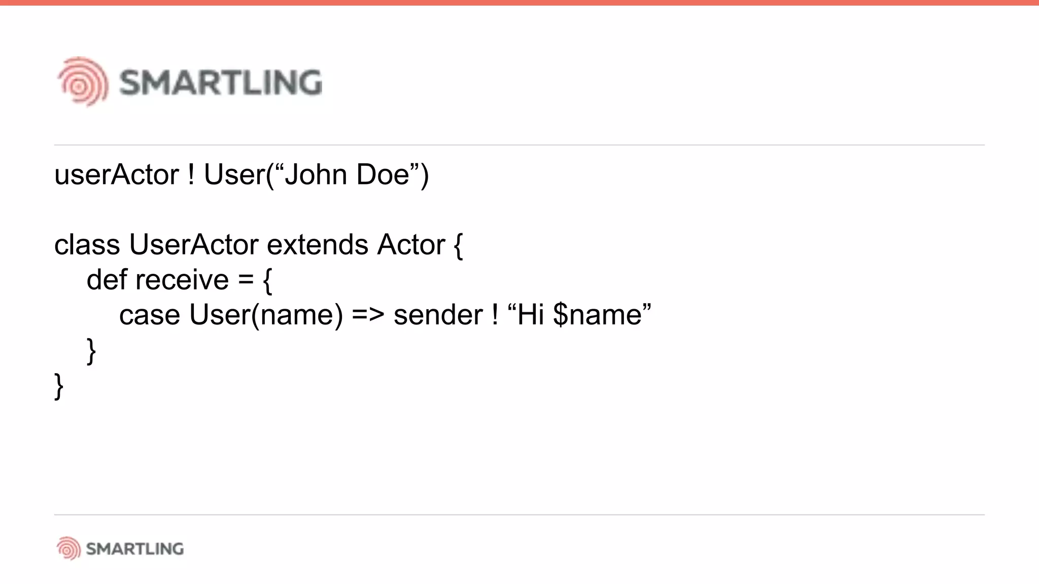 userActor ! User(“John Doe”)
class UserActor extends Actor {
def receive = {
case User(name) =&gt; sender ! “Hi $name”
}
}
 