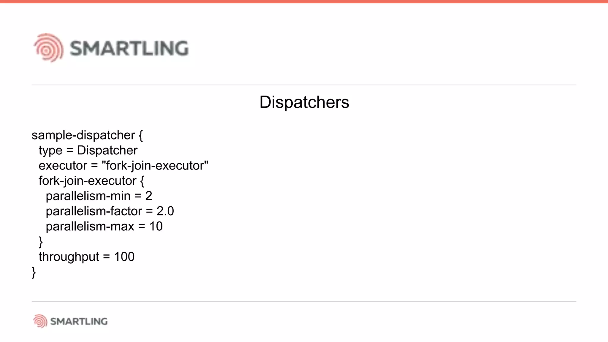 Dispatchers
sample-dispatcher {
type = Dispatcher
executor = &quot;fork-join-executor&quot;
fork-join-executor {
parallelism-min = 2
parallelism-factor = 2.0
parallelism-max = 10
}
throughput = 100
}
 