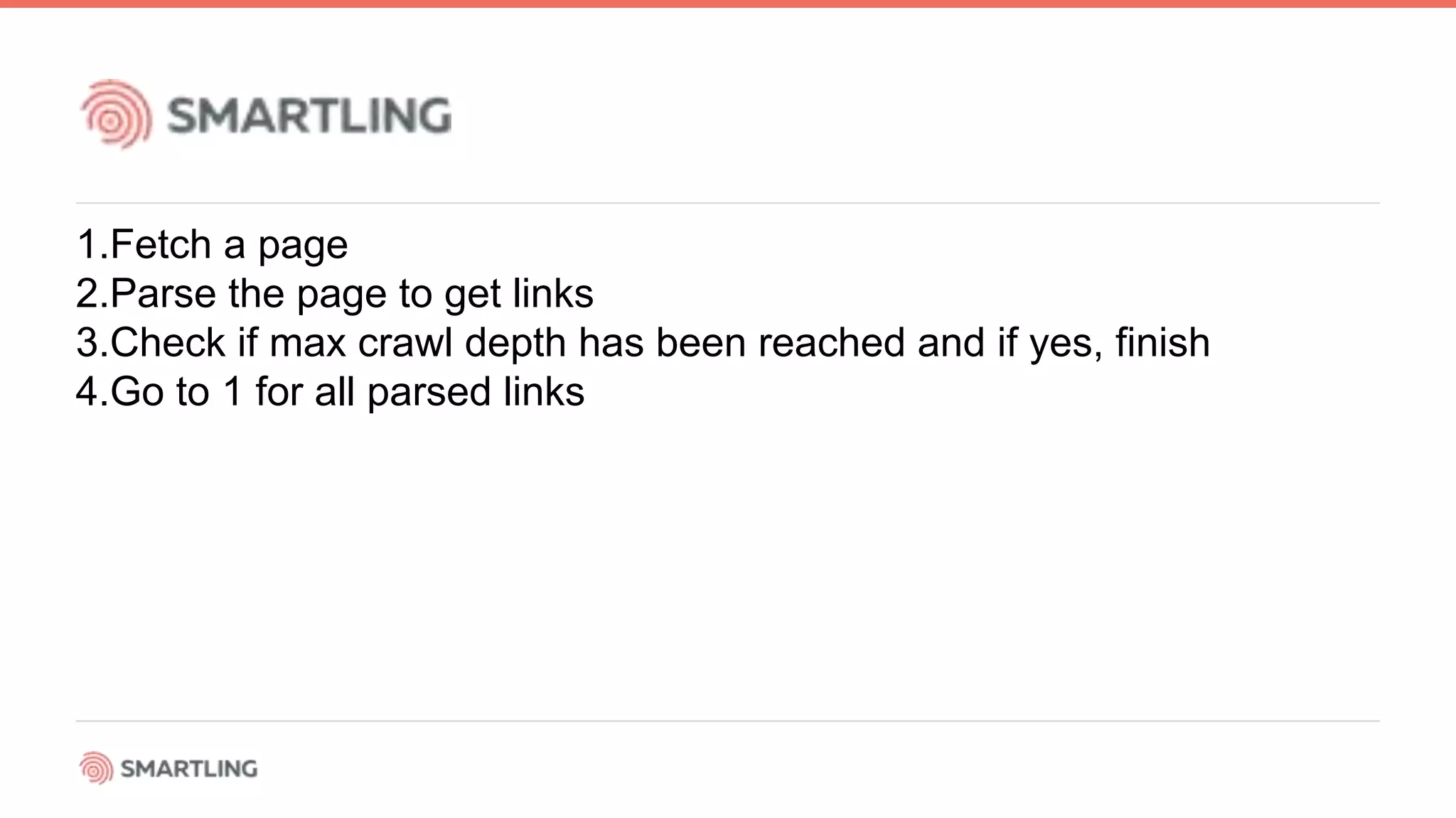1.Fetch a page
2.Parse the page to get links
3.Check if max crawl depth has been reached and if yes, finish
4.Go to 1 for all parsed links
 