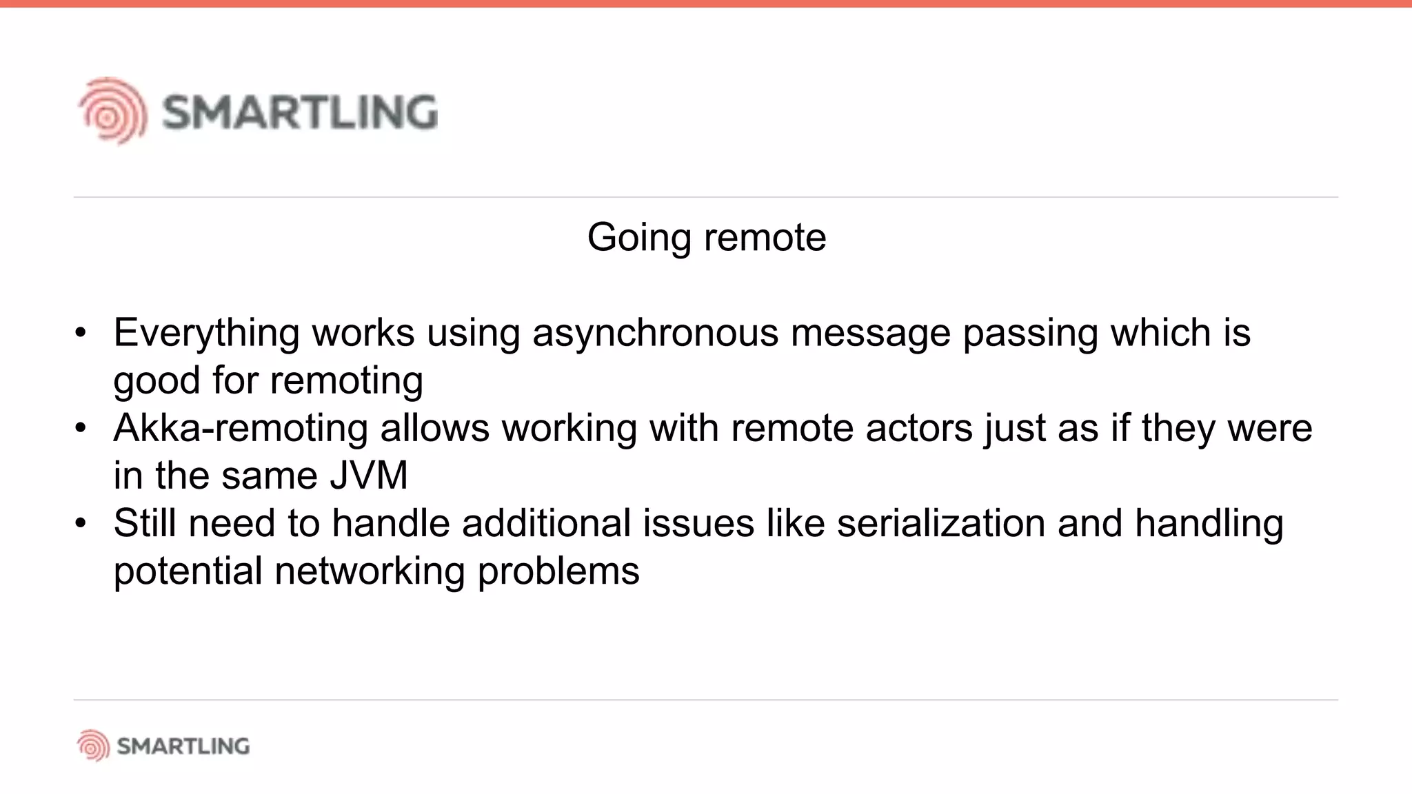 Going remote
• Everything works using asynchronous message passing which is
good for remoting
• Akka-remoting allows working with remote actors just as if they were
in the same JVM
• Still need to handle additional issues like serialization and handling
potential networking problems
 