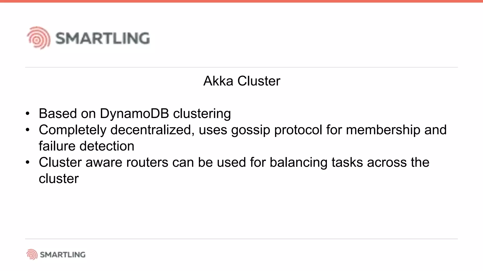 Akka Cluster
• Based on DynamoDB clustering
• Completely decentralized, uses gossip protocol for membership and
failure detection
• Cluster aware routers can be used for balancing tasks across the
cluster
 