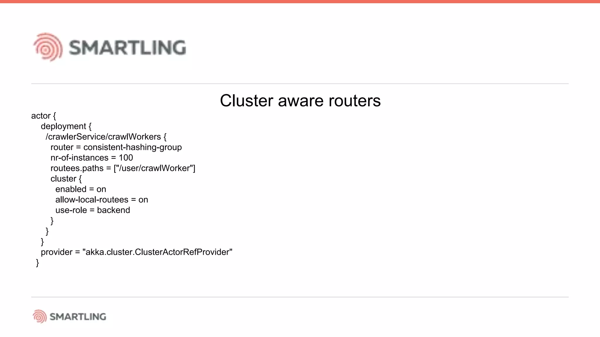Cluster aware routers
actor {
deployment {
/crawlerService/crawlWorkers {
router = consistent-hashing-group
nr-of-instances = 100
routees.paths = [&quot;/user/crawlWorker&quot;]
cluster {
enabled = on
allow-local-routees = on
use-role = backend
}
}
}
provider = &quot;akka.cluster.ClusterActorRefProvider&quot;
}
 