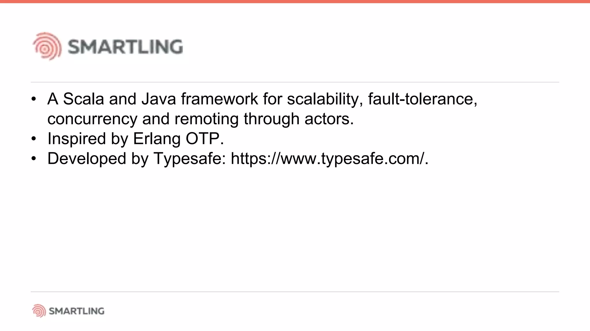 • A Scala and Java framework for scalability, fault-tolerance,
concurrency and remoting through actors.
• Inspired by Erlang OTP.
• Developed by Typesafe: https://www.typesafe.com/.
 