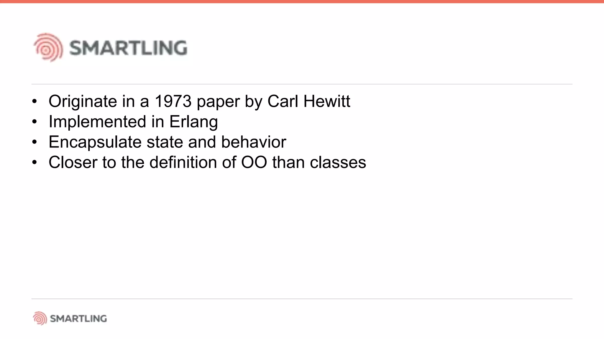 • Originate in a 1973 paper by Carl Hewitt
• Implemented in Erlang
• Encapsulate state and behavior
• Closer to the definition of OO than classes
 