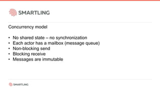 Concurrency model
• No shared state – no synchronization
• Each actor has a mailbox (message queue)
• Non-blocking send
• Blocking receive
• Messages are immutable
 
