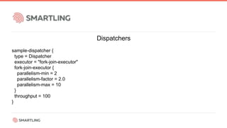 Dispatchers
sample-dispatcher {
type = Dispatcher
executor = "fork-join-executor"
fork-join-executor {
parallelism-min = 2
parallelism-factor = 2.0
parallelism-max = 10
}
throughput = 100
}
 