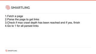 1.Fetch a page
2.Parse the page to get links
3.Check if max crawl depth has been reached and if yes, finish
4.Go to 1 for all parsed links
 