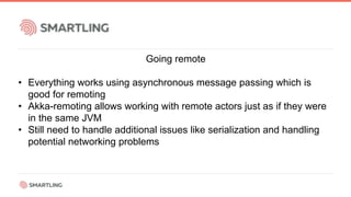 Going remote
• Everything works using asynchronous message passing which is
good for remoting
• Akka-remoting allows working with remote actors just as if they were
in the same JVM
• Still need to handle additional issues like serialization and handling
potential networking problems
 