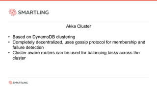 Akka Cluster
• Based on DynamoDB clustering
• Completely decentralized, uses gossip protocol for membership and
failure detection
• Cluster aware routers can be used for balancing tasks across the
cluster
 