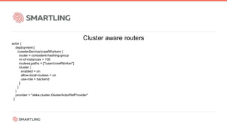 Cluster aware routers
actor {
deployment {
/crawlerService/crawlWorkers {
router = consistent-hashing-group
nr-of-instances = 100
routees.paths = ["/user/crawlWorker"]
cluster {
enabled = on
allow-local-routees = on
use-role = backend
}
}
}
provider = "akka.cluster.ClusterActorRefProvider"
}
 
