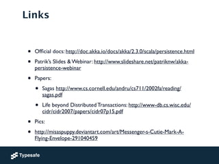 Links
• Ofﬁcial docs: http://doc.akka.io/docs/akka/2.3.0/scala/persistence.html	

• Patrik’s Slides & Webinar: http://www.slideshare.net/patriknw/akka-
persistence-webinar	

• Papers:	

• Sagas http://www.cs.cornell.edu/andru/cs711/2002fa/reading/
sagas.pdf	

• Life beyond Distributed Transactions: http://www-db.cs.wisc.edu/
cidr/cidr2007/papers/cidr07p15.pdf	

• Pics:	

• http://misaspuppy.deviantart.com/art/Messenger-s-Cutie-Mark-A-
Flying-Envelope-291040459
 