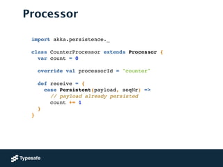 Processor
import akka.persistence._!
!
class CounterProcessor extends Processor {!
var count = 0!
 
override val processorId = "counter"!
!
def receive = {!
case Persistent(payload, seqNr) =>!
// payload already persisted!
count += 1!
}!
}
 
