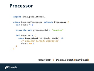 Processor
import akka.persistence._!
!
class CounterProcessor extends Processor {!
var count = 0!
 
override val processorId = "counter"!
!
def receive = {!
case Persistent(payload, seqNr) =>!
// payload already persisted!
count += 1!
}!
}
counter ! Persistent(payload)
 