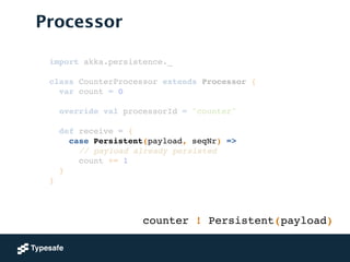 Processor
import akka.persistence._!
!
class CounterProcessor extends Processor {!
var count = 0!
 
override val processorId = "counter"!
!
def receive = {!
case Persistent(payload, seqNr) =>!
// payload already persisted!
count += 1!
}!
}
counter ! Persistent(payload)
 