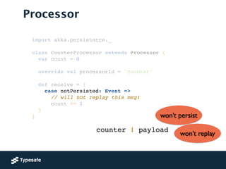 Processor
import akka.persistence._!
!
class CounterProcessor extends Processor {!
var count = 0!
 
override val processorId = "counter"!
!
def receive = {!
case notPersisted: Event =>!
// will not replay this msg!!
count += 1!
}!
}
counter ! payload
won’t persist
won’t replay
 