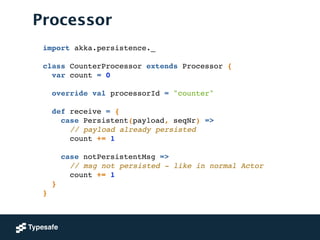 Processor
import akka.persistence._!
!
class CounterProcessor extends Processor {!
var count = 0!
 
override val processorId = "counter"!
!
def receive = {!
case Persistent(payload, seqNr) =>!
// payload already persisted!
count += 1!
!
case notPersistentMsg =>!
// msg not persisted - like in normal Actor!
count += 1!
}!
}
 