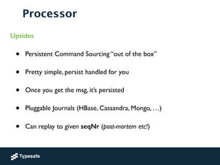 Processor
Upsides
• Persistent Command Sourcing “out of the box”	

• Pretty simple, persist handled for you	

• Once you get the msg, it’s persisted	

• Pluggable Journals (HBase, Cassandra, Mongo, …)	

• Can replay to given seqNr (post-mortem etc!)
 