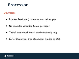 Processor
Downsides
• Exposes Persistent() to Actors who talk to you	

• No room for validation before persisting	

• There’s one Model, we act on the incoming msg	

• Lower throughput than plain Actor (limited by DB)
 