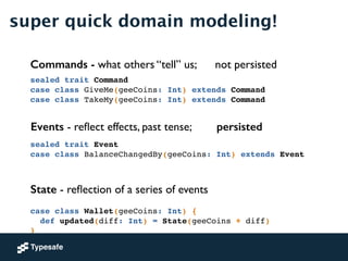 super quick domain modeling!
sealed trait Command!
case class GiveMe(geeCoins: Int) extends Command!
case class TakeMy(geeCoins: Int) extends Command
Commands - what others “tell” us; not persisted
case class Wallet(geeCoins: Int) {!
def updated(diff: Int) = State(geeCoins + diff)!
}
State - reﬂection of a series of events
sealed trait Event!
case class BalanceChangedBy(geeCoins: Int) extends Event!
Events - reﬂect effects, past tense; persisted
 