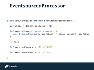 EventsourcedProcessor
class GeeCoinWallet extends EventsourcedProcessor {!
!
var state = Wallet(geeCoins = 0)!
!
def updateState(e: Event): State = {!
case BalanceChangedBy(geeCoins) => state updated geeCoins!
}!
!
// API:!
!
def receiveCommand = ??? // TODO!
!
def receiveRecover = ??? // TODO!
!
}!
 