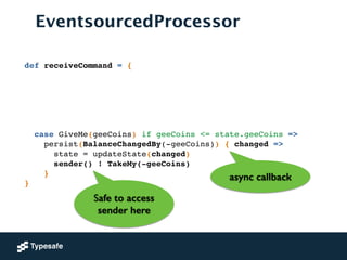 EventsourcedProcessor
def receiveCommand = {!
!
!
!
!
!
!
case GiveMe(geeCoins) if geeCoins <= state.geeCoins =>!
persist(BalanceChangedBy(-geeCoins)) { changed =>!
state = updateState(changed) !
sender() ! TakeMy(-geeCoins)!
}!
}
Safe to access
sender here
async callback
 
