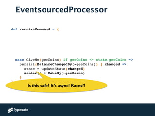 EventsourcedProcessor
def receiveCommand = {!
!
!
!
!
!
!
case GiveMe(geeCoins) if geeCoins <= state.geeCoins =>!
persist(BalanceChangedBy(-geeCoins)) { changed =>!
state = updateState(changed) !
sender() ! TakeMy(-geeCoins)!
}!
}
Is this safe? It’s async! Races?!
 