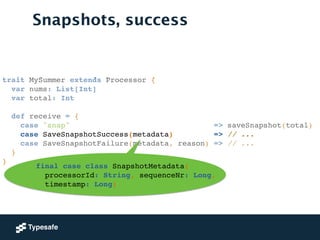 trait MySummer extends Processor {!
var nums: List[Int]!
var total: Int!
!
def receive = {!
case "snap" => saveSnapshot(total)!
case SaveSnapshotSuccess(metadata) => // ...!
case SaveSnapshotFailure(metadata, reason) => // ...!
}!
}!
Snapshots, success
final case class SnapshotMetadata(!
processorId: String, sequenceNr: Long, !
timestamp: Long)
 