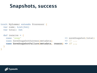 trait MySummer extends Processor {!
var nums: List[Int]!
var total: Int!
!
def receive = {!
case "snap" => saveSnapshot(total)!
case SaveSnapshotSuccess(metadata) => // ...!
case SaveSnapshotFailure(metadata, reason) => // ...!
}!
}!
Snapshots, success
 