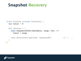 Snapshot Recovery
class Counter extends Processor {!
var total = 0!
!
def receive = {!
case SnapshotOffer(metadata, snap: Int) => !
total = snap!
!
case Persistent(payload, sequenceNr) => // ...!
}!
}
 