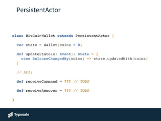 PersistentActor
class BitCoinWallet extends PersistentActor {!
!
var state = Wallet(coins = 0)!
!
def updateState(e: Event): State = {!
case BalanceChangedBy(coins) => state.updatedWith(coins)!
}!
!
// API:!
!
def receiveCommand = ??? // TODO!
!
def receiveRecover = ??? // TODO!
!
}!
 