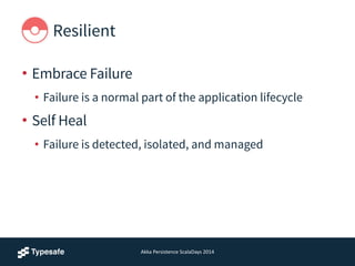 Resilient
• Embrace Failure
• Failure is a normal part of the application lifecycle
• Self Heal
• Failure is detected, isolated, and managed
Akka	
  Persistence	
  ScalaDays	
  2014
 